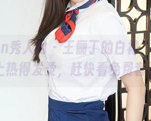 Xiuren秀人网 - 王俪丁的白裙，竟然在网络上热得发烫，赶快看免费套图吧！